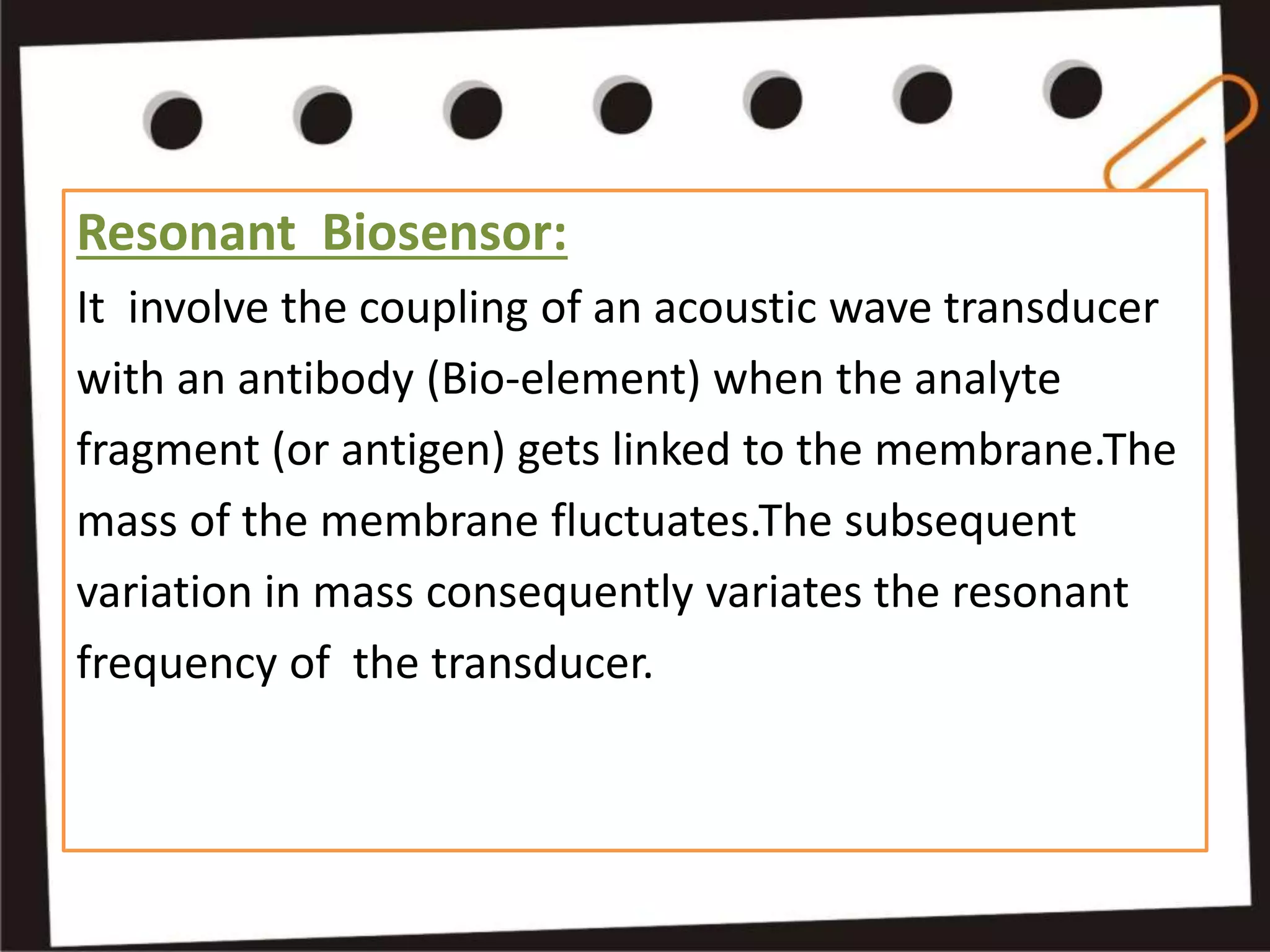 Resonant Biosensor:
It involve the coupling of an acoustic wave transducer
with an antibody (Bio-element) when the analyte
fragment (or antigen) gets linked to the membrane.The
mass of the membrane fluctuates.The subsequent
variation in mass consequently variates the resonant
frequency of the transducer.
 