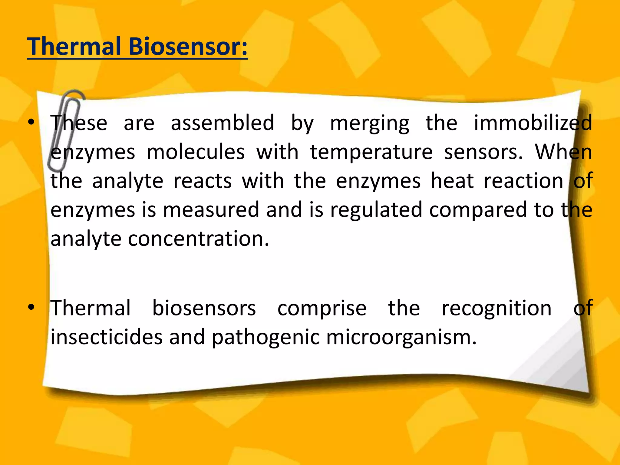 Thermal Biosensor:
• These are assembled by merging the immobilized
enzymes molecules with temperature sensors. When
the analyte reacts with the enzymes heat reaction of
enzymes is measured and is regulated compared to the
analyte concentration.
• Thermal biosensors comprise the recognition of
insecticides and pathogenic microorganism.
 