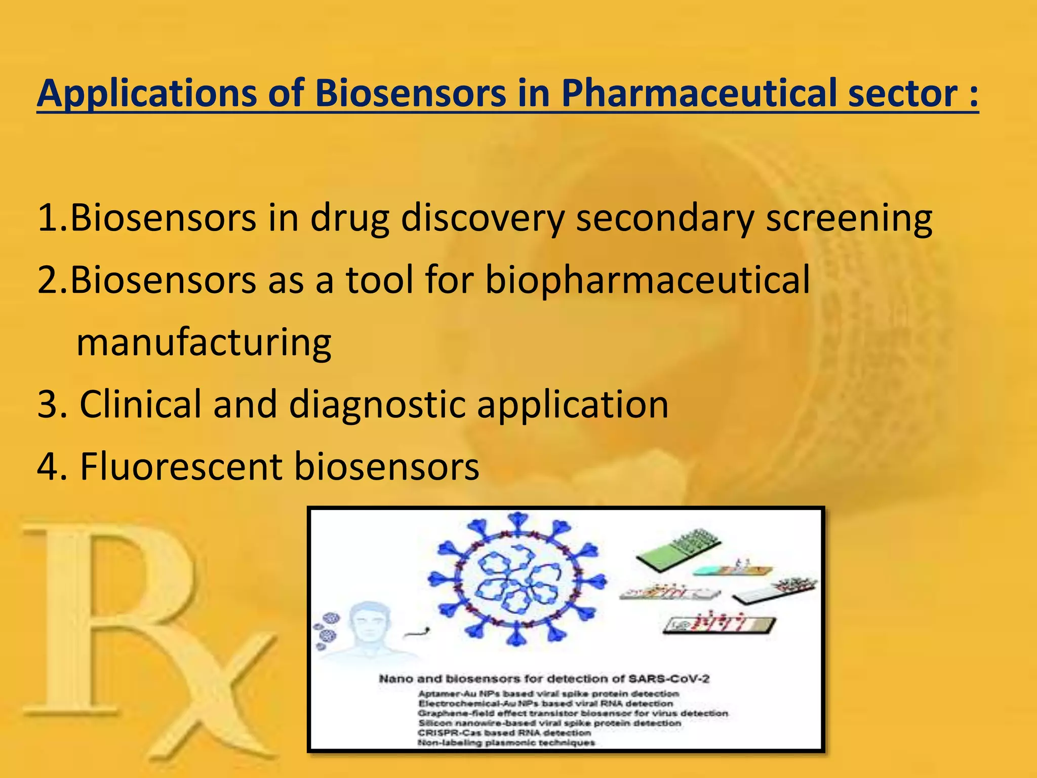 Applications of Biosensors in Pharmaceutical sector :
1.Biosensors in drug discovery secondary screening
2.Biosensors as a tool for biopharmaceutical
manufacturing
3. Clinical and diagnostic application
4. Fluorescent biosensors
 