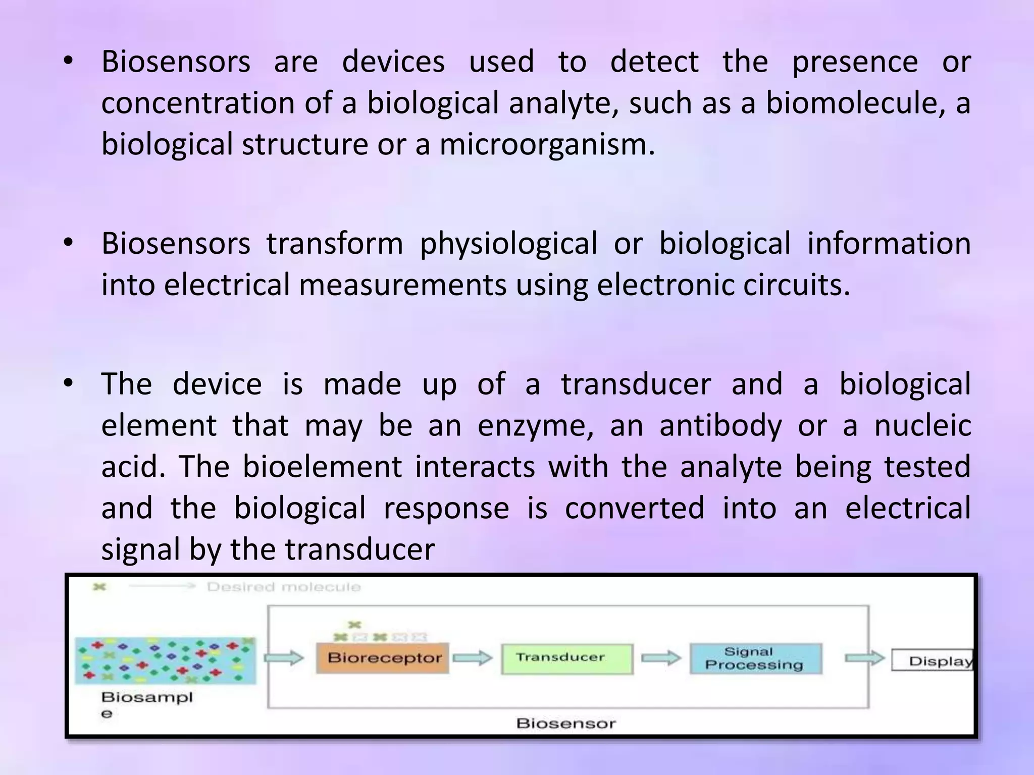 • Biosensors are devices used to detect the presence or
concentration of a biological analyte, such as a biomolecule, a
biological structure or a microorganism.
• Biosensors transform physiological or biological information
into electrical measurements using electronic circuits.
• The device is made up of a transducer and a biological
element that may be an enzyme, an antibody or a nucleic
acid. The bioelement interacts with the analyte being tested
and the biological response is converted into an electrical
signal by the transducer
 