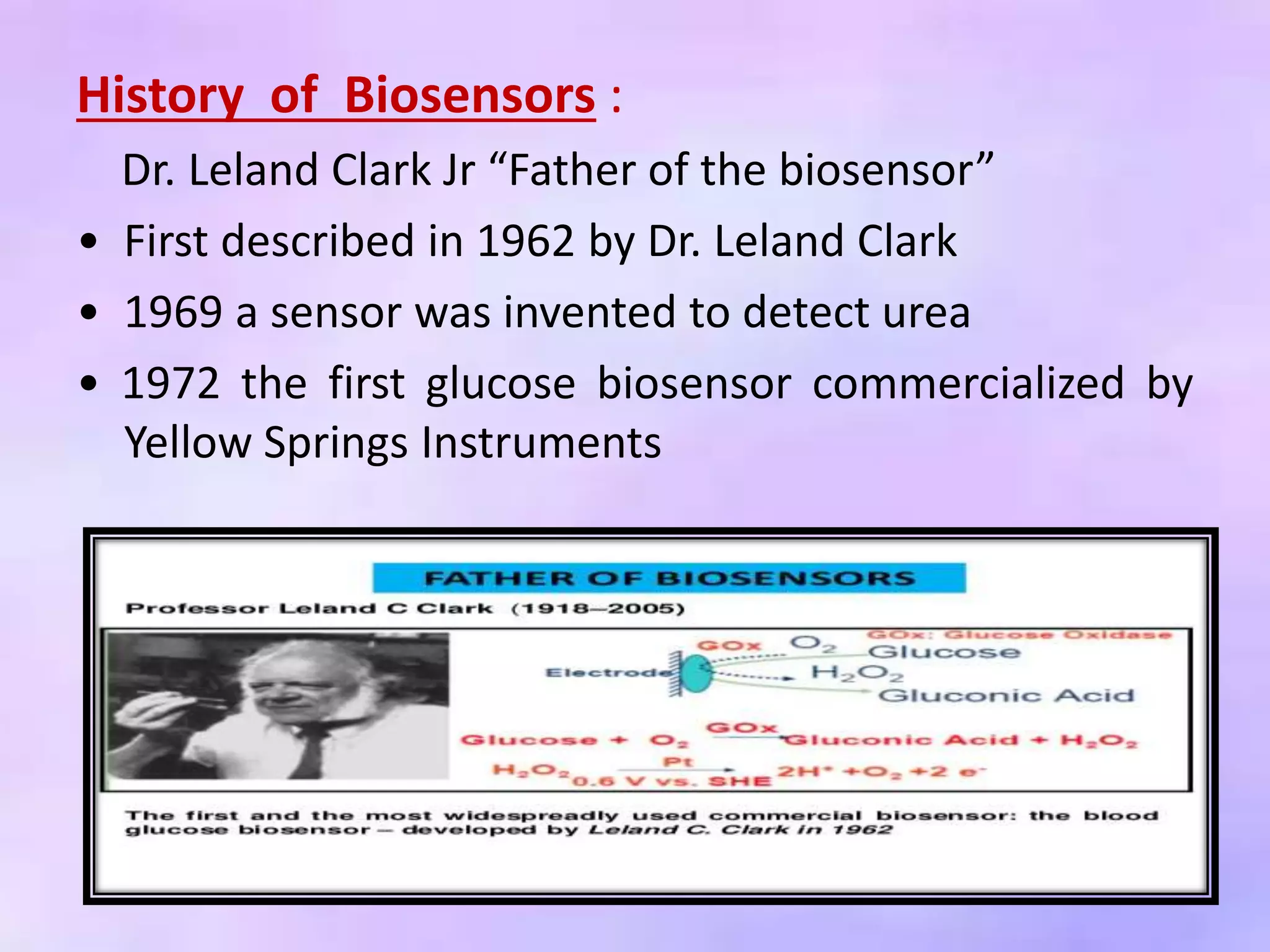 History of Biosensors :
Dr. Leland Clark Jr “Father of the biosensor”
• First described in 1962 by Dr. Leland Clark
• 1969 a sensor was invented to detect urea
• 1972 the first glucose biosensor commercialized by
Yellow Springs Instruments
 