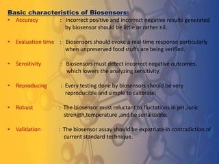 Basic characteristics of Biosensors:
• Accuracy : Incorrect positive and incorrect negative results generated
by biosensor should be little or rather nil.
• Evaluation time : Biosensors should evoke a real-time response particularly
when unpreserved food stuffs are being verified.
• Sensitivity : Biosensors must detect incorrect negative outcomes,
which lowers the analyzing sensitivity.
• Reproducing : Every testing done by biosensors should be very
reproducible and simple to calibrate.
• Robust : The biosensor must reluctant to fluctations in pH ,ionic
strength,temperature ,and be serializable.
• Validation : The biosensor assay should be expatriate in contradiction of
current standard technique.
 