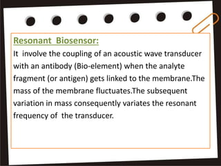 Resonant Biosensor:
It involve the coupling of an acoustic wave transducer
with an antibody (Bio-element) when the analyte
fragment (or antigen) gets linked to the membrane.The
mass of the membrane fluctuates.The subsequent
variation in mass consequently variates the resonant
frequency of the transducer.
 