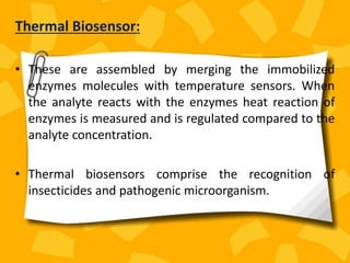 Thermal Biosensor:
• These are assembled by merging the immobilized
enzymes molecules with temperature sensors. When
the analyte reacts with the enzymes heat reaction of
enzymes is measured and is regulated compared to the
analyte concentration.
• Thermal biosensors comprise the recognition of
insecticides and pathogenic microorganism.
 