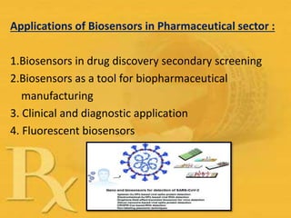 Applications of Biosensors in Pharmaceutical sector :
1.Biosensors in drug discovery secondary screening
2.Biosensors as a tool for biopharmaceutical
manufacturing
3. Clinical and diagnostic application
4. Fluorescent biosensors
 