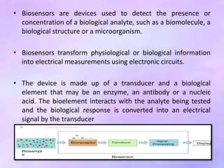 • Biosensors are devices used to detect the presence or
concentration of a biological analyte, such as a biomolecule, a
biological structure or a microorganism.
• Biosensors transform physiological or biological information
into electrical measurements using electronic circuits.
• The device is made up of a transducer and a biological
element that may be an enzyme, an antibody or a nucleic
acid. The bioelement interacts with the analyte being tested
and the biological response is converted into an electrical
signal by the transducer
 