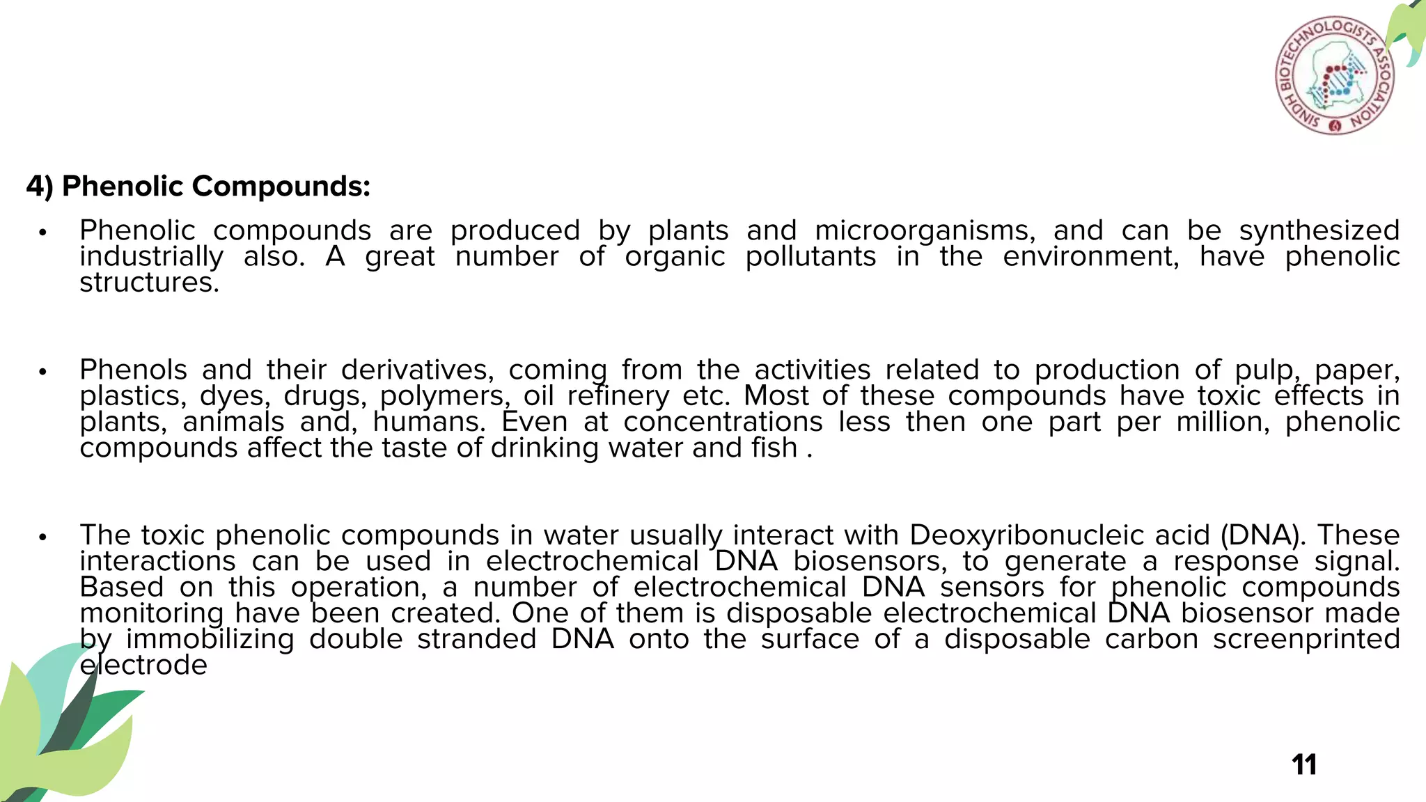 4) Phenolic Compounds:
• Phenolic compounds are produced by plants and microorganisms, and can be synthesized
industrially also. A great number of organic pollutants in the environment, have phenolic
structures.
• Phenols and their derivatives, coming from the activities related to production of pulp, paper,
plastics, dyes, drugs, polymers, oil refinery etc. Most of these compounds have toxic effects in
plants, animals and, humans. Even at concentrations less then one part per million, phenolic
compounds affect the taste of drinking water and fish .
• The toxic phenolic compounds in water usually interact with Deoxyribonucleic acid (DNA). These
interactions can be used in electrochemical DNA biosensors, to generate a response signal.
Based on this operation, a number of electrochemical DNA sensors for phenolic compounds
monitoring have been created. One of them is disposable electrochemical DNA biosensor made
by immobilizing double stranded DNA onto the surface of a disposable carbon screenprinted
electrode
11
 