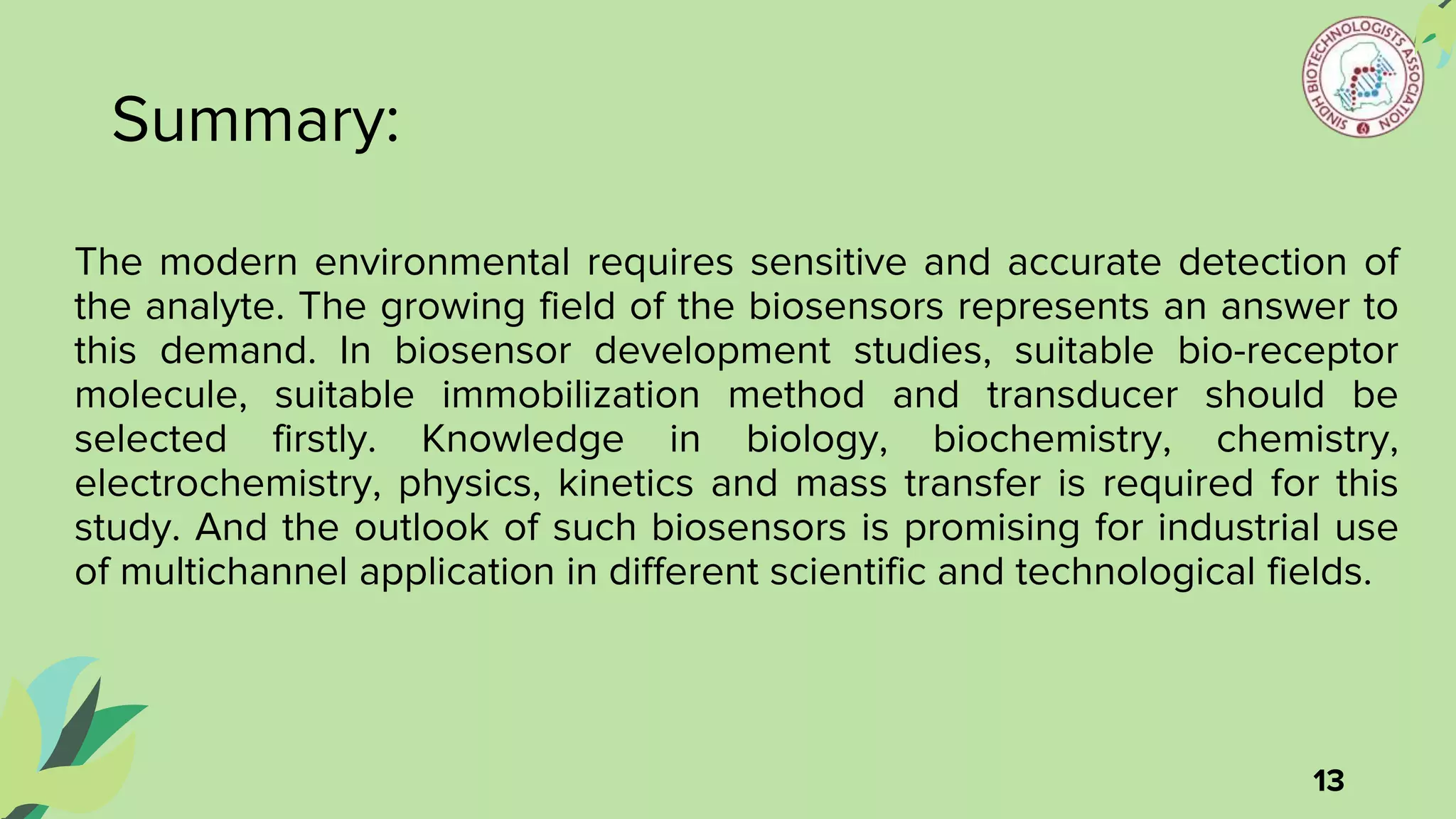 Summary:
The modern environmental requires sensitive and accurate detection of
the analyte. The growing field of the biosensors represents an answer to
this demand. In biosensor development studies, suitable bio-receptor
molecule, suitable immobilization method and transducer should be
selected firstly. Knowledge in biology, biochemistry, chemistry,
electrochemistry, physics, kinetics and mass transfer is required for this
study. And the outlook of such biosensors is promising for industrial use
of multichannel application in different scientific and technological fields.
13
 