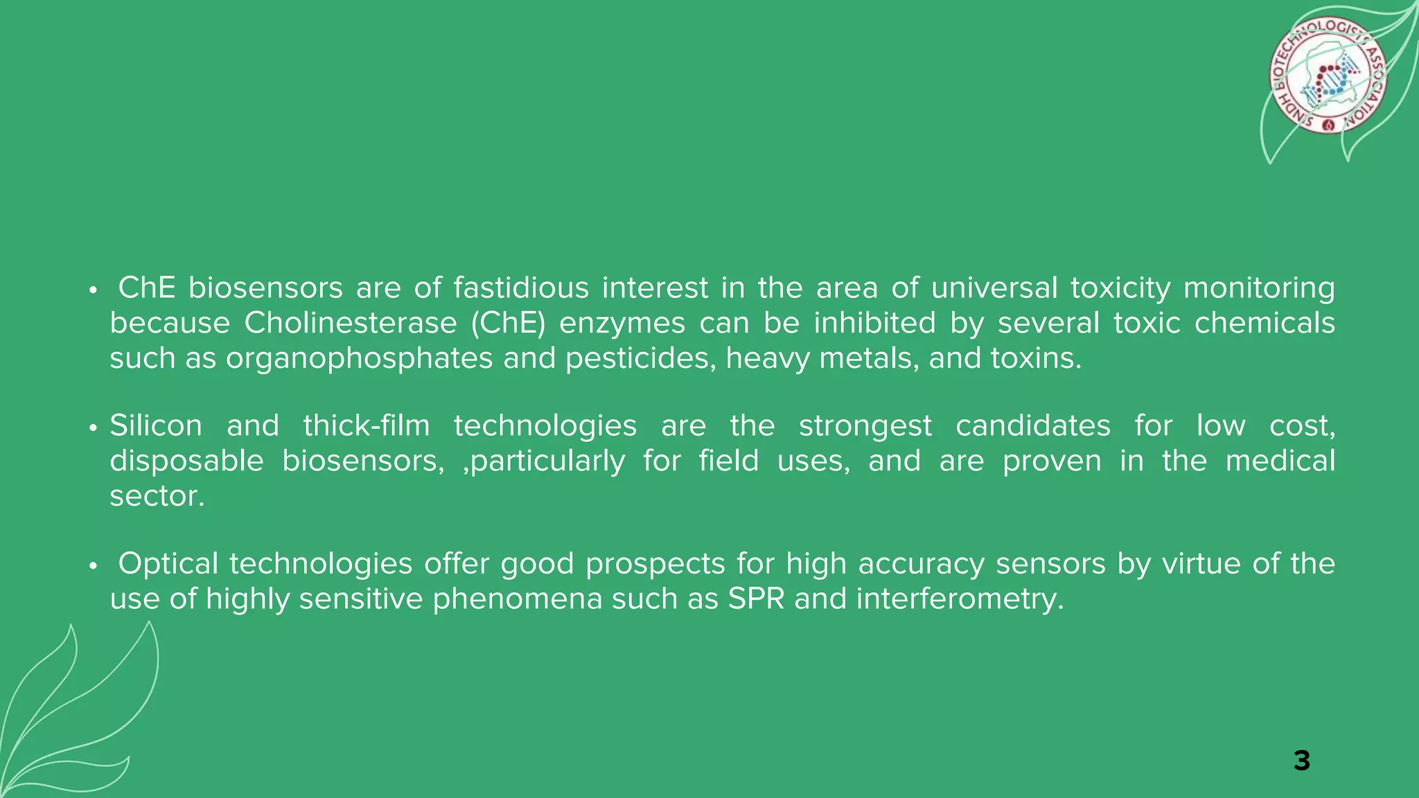 • ChE biosensors are of fastidious interest in the area of universal toxicity monitoring
because Cholinesterase (ChE) enzymes can be inhibited by several toxic chemicals
such as organophosphates and pesticides, heavy metals, and toxins.
• Silicon and thick-film technologies are the strongest candidates for low cost,
disposable biosensors, ,particularly for field uses, and are proven in the medical
sector.
• Optical technologies offer good prospects for high accuracy sensors by virtue of the
use of highly sensitive phenomena such as SPR and interferometry.
3
 