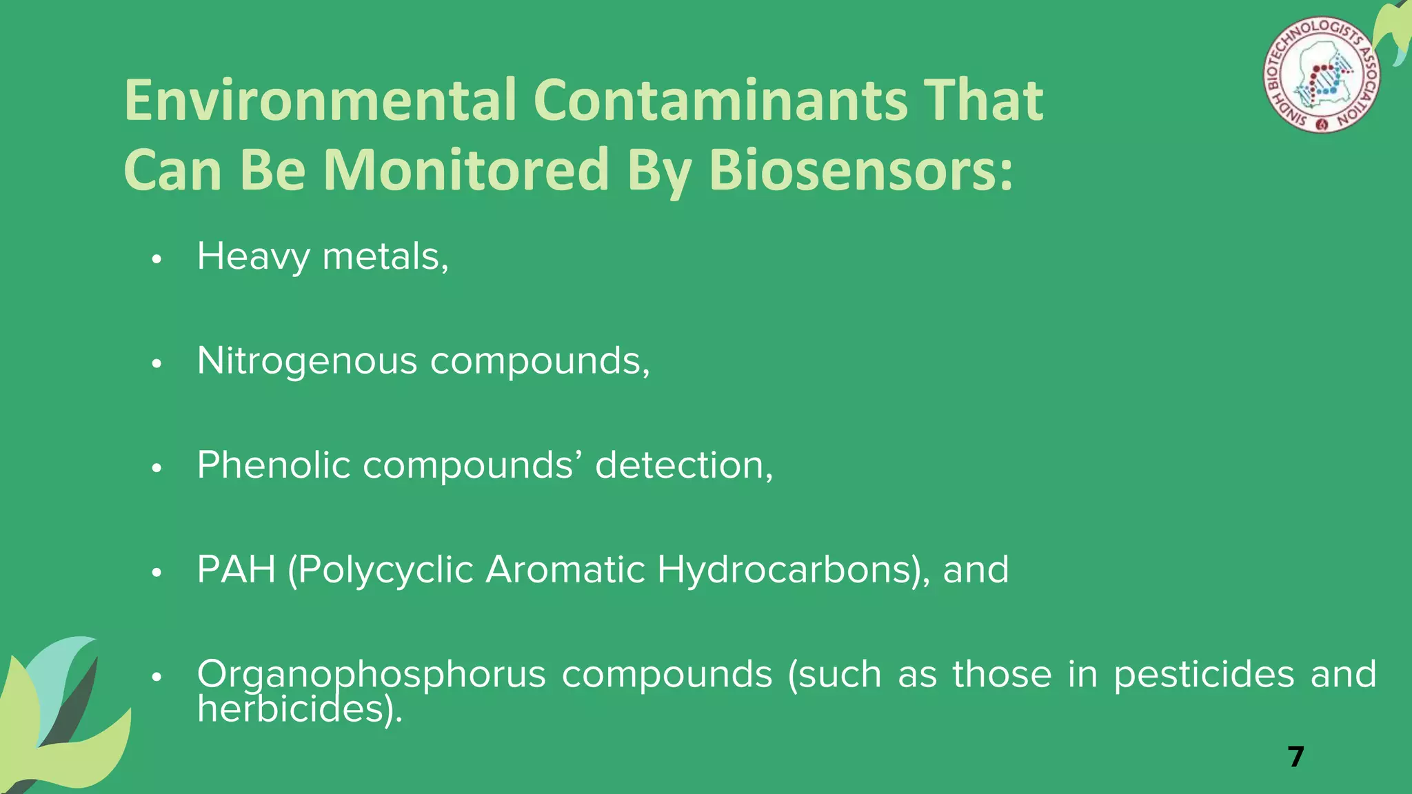 Environmental Contaminants That
Can Be Monitored By Biosensors:
• Heavy metals,
• Nitrogenous compounds,
• Phenolic compounds’ detection,
• PAH (Polycyclic Aromatic Hydrocarbons), and
• Organophosphorus compounds (such as those in pesticides and
herbicides).
7
 