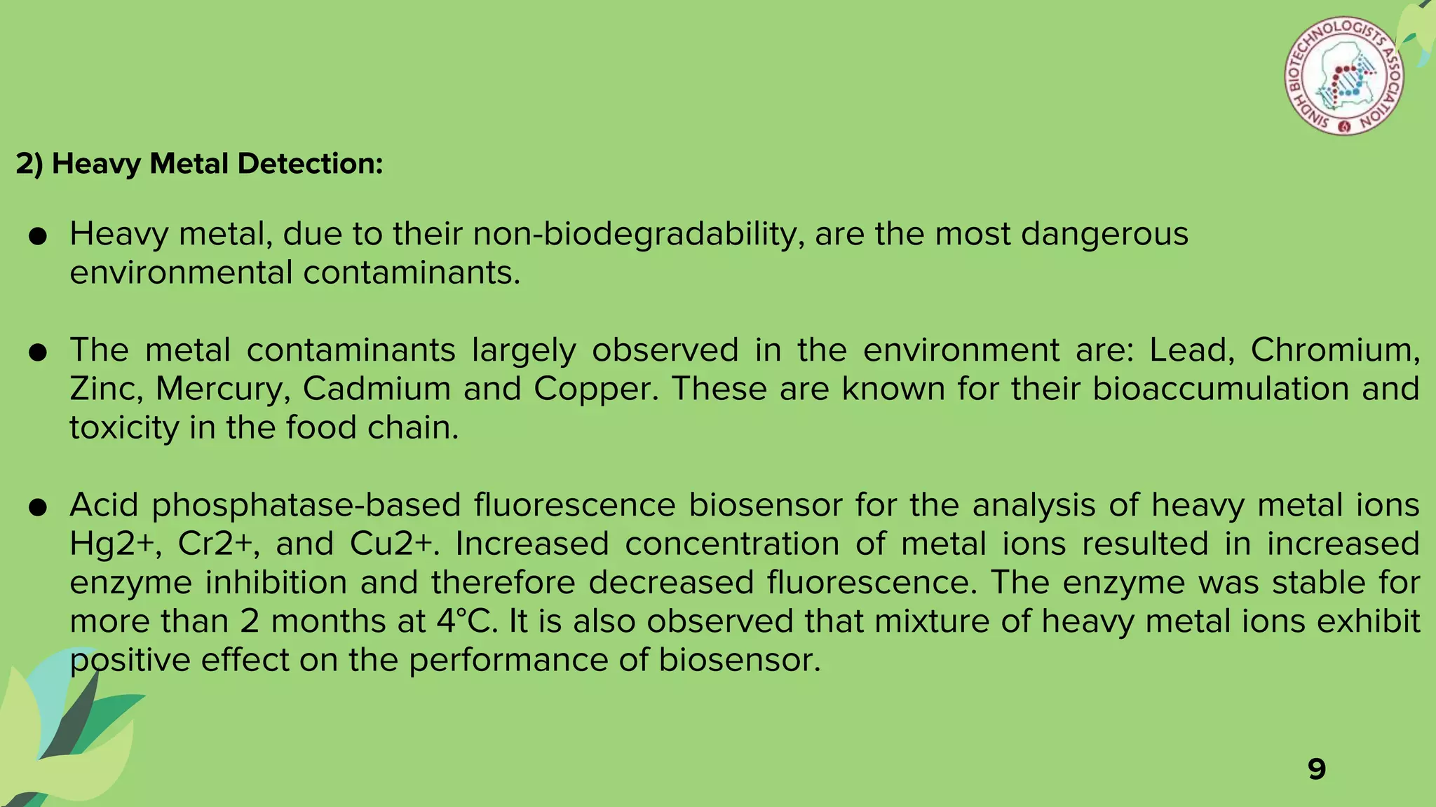 2) Heavy Metal Detection:
● Heavy metal, due to their non-biodegradability, are the most dangerous
environmental contaminants.
● The metal contaminants largely observed in the environment are: Lead, Chromium,
Zinc, Mercury, Cadmium and Copper. These are known for their bioaccumulation and
toxicity in the food chain.
● Acid phosphatase-based fluorescence biosensor for the analysis of heavy metal ions
Hg2+, Cr2+, and Cu2+. Increased concentration of metal ions resulted in increased
enzyme inhibition and therefore decreased fluorescence. The enzyme was stable for
more than 2 months at 4°C. It is also observed that mixture of heavy metal ions exhibit
positive effect on the performance of biosensor.
9
 
