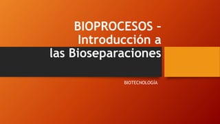 BIOPROCESOS –
Introducción a
las Bioseparaciones
BIOTECNOLOGÍA
 