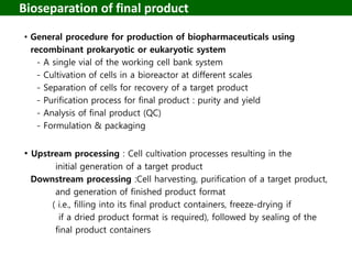 Bioseparation of final product
• General procedure for production of biopharmaceuticals using
recombinant prokaryotic or eukaryotic system
- A single vial of the working cell bank system
- Cultivation of cells in a bioreactor at different scales
- Separation of cells for recovery of a target product
- Purification process for final product : purity and yield
- Analysis of final product (QC)
- Formulation & packaging
• Upstream processing : Cell cultivation processes resulting in the
initial generation of a target product
Downstream processing :Cell harvesting, purification of a target product,
and generation of finished product format
( i.e., filling into its final product containers, freeze-drying if
if a dried product format is required), followed by sealing of the
final product containers
 