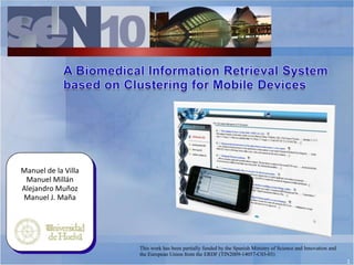 A Biomedical Information Retrieval System  based on Clustering for Mobile Devices Manuel de la Villa Manuel Millán Alejandro Muñoz Manuel J. Maña This work has been partially funded by the Spanish Ministry of Science and Innovation and the European Union from the ERDF (TIN2009-14057-C03-03) 1 