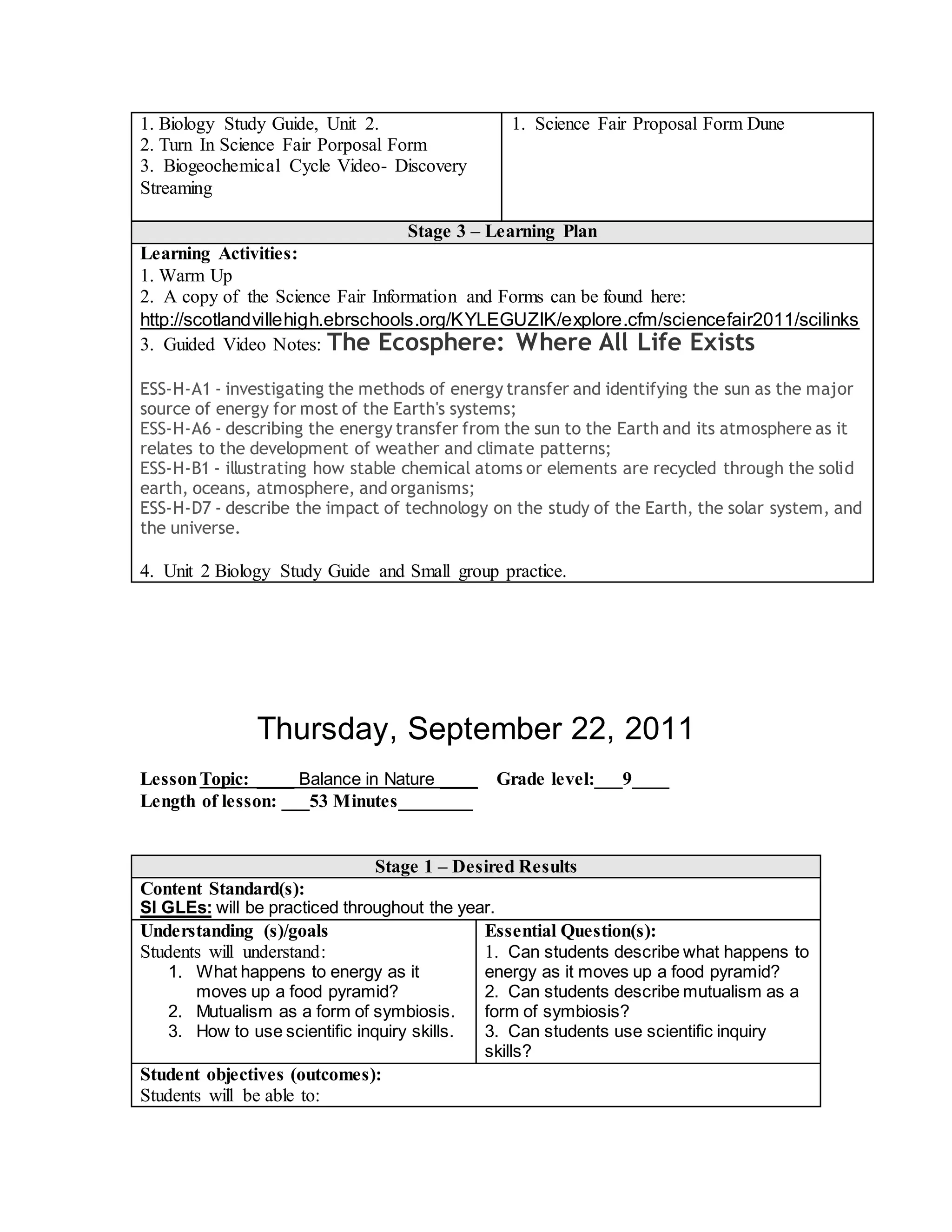 1. Biology Study Guide, Unit 2.
2. Turn In Science Fair Porposal Form
3. Biogeochemical Cycle Video- Discovery
Streaming
1. Science Fair Proposal Form Dune
Stage 3 – Learning Plan
Learning Activities:
1. Warm Up
2. A copy of the Science Fair Information and Forms can be found here:
http://scotlandvillehigh.ebrschools.org/KYLEGUZIK/explore.cfm/sciencefair2011/scilinks
3. Guided Video Notes: The Ecosphere: Where All Life Exists
ESS-H-A1 - investigating the methods of energy transfer and identifying the sun as the major
source of energy for most of the Earth's systems;
ESS-H-A6 - describing the energy transfer from the sun to the Earth and its atmosphere as it
relates to the development of weather and climate patterns;
ESS-H-B1 - illustrating how stable chemical atoms or elements are recycled through the solid
earth, oceans, atmosphere, and organisms;
ESS-H-D7 - describe the impact of technology on the study of the Earth, the solar system, and
the universe.
4. Unit 2 Biology Study Guide and Small group practice.
Thursday, September 22, 2011
LessonTopic: ____ Balance in Nature ____ Grade level:___9____
Length of lesson: ___53 Minutes________
Stage 1 – Desired Results
Content Standard(s):
SI GLEs: will be practiced throughout the year.
Understanding (s)/goals
Students will understand:
1. What happens to energy as it
moves up a food pyramid?
2. Mutualism as a form of symbiosis.
3. How to use scientific inquiry skills.
Essential Question(s):
1. Can students describe what happens to
energy as it moves up a food pyramid?
2. Can students describe mutualism as a
form of symbiosis?
3. Can students use scientific inquiry
skills?
Student objectives (outcomes):
Students will be able to:
 