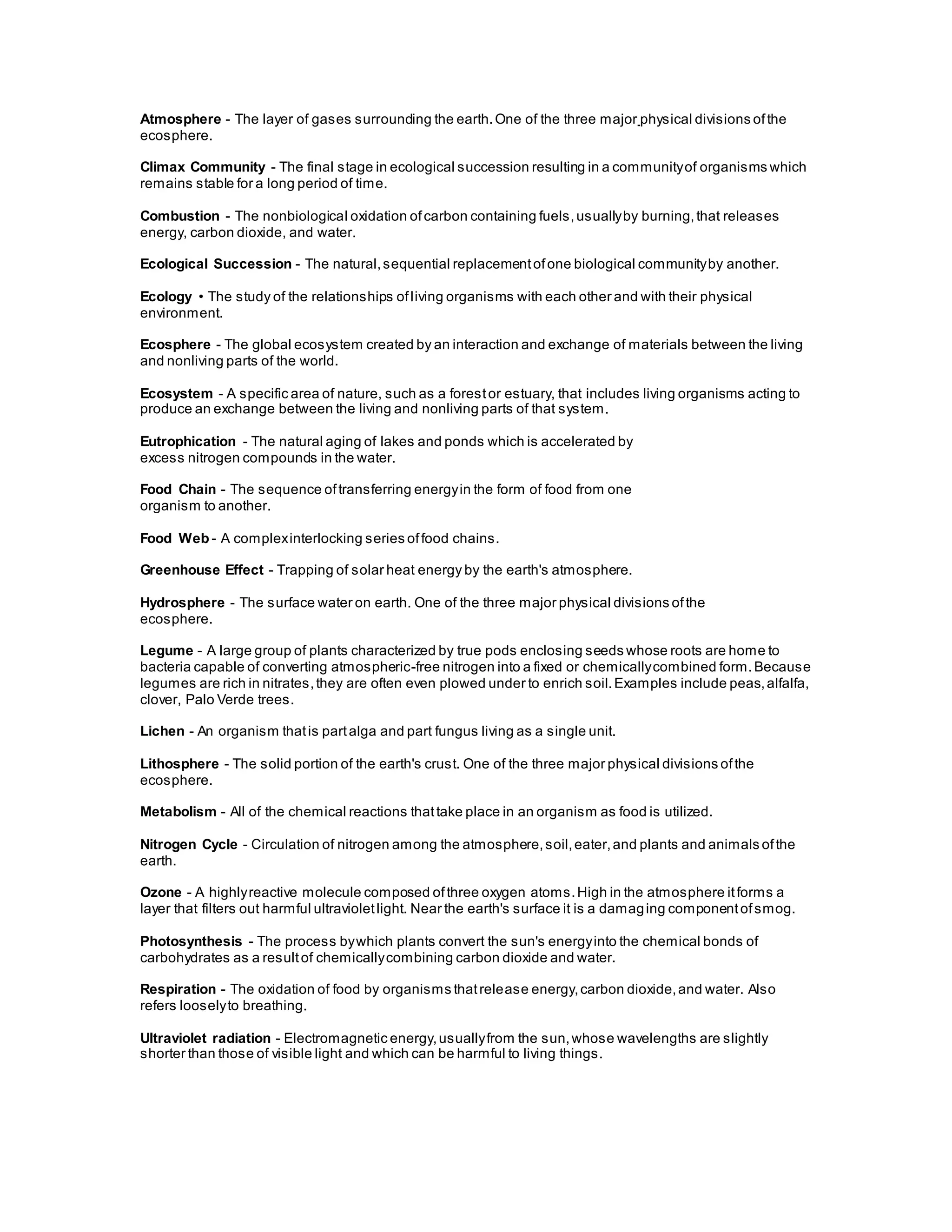 Atmosphere - The layer of gases surrounding the earth.One of the three major physical divisions ofthe
ecosphere.
Climax Community - The final stage in ecological succession resulting in a communityof organisms which
remains stable for a long period of time.
Combustion - The nonbiological oxidation ofcarbon containing fuels,usuallyby burning,that releases
energy, carbon dioxide, and water.
Ecological Succession - The natural,sequential replacementofone biological communityby another.
Ecology • The study of the relationships ofliving organisms with each other and with their physical
environment.
Ecosphere - The global ecosystem created by an interaction and exchange of materials between the living
and nonliving parts of the world.
Ecosystem - A specific area of nature, such as a forestor estuary, that includes living organisms acting to
produce an exchange between the living and nonliving parts of that system.
Eutrophication - The natural aging of lakes and ponds which is accelerated by
excess nitrogen compounds in the water.
Food Chain - The sequence oftransferring energyin the form of food from one
organism to another.
Food Web - A complexinterlocking series offood chains.
Greenhouse Effect - Trapping of solar heat energy by the earth's atmosphere.
Hydrosphere - The surface water on earth. One of the three major physical divisions ofthe
ecosphere.
Legume - A large group of plants characterized by true pods enclosing seeds whose roots are home to
bacteria capable of converting atmospheric-free nitrogen into a fixed or chemicallycombined form.Because
legumes are rich in nitrates,they are often even plowed under to enrich soil.Examples include peas,alfalfa,
clover, Palo Verde trees.
Lichen - An organism thatis partalga and part fungus living as a single unit.
Lithosphere - The solid portion of the earth's crust. One of the three major physical divisions ofthe
ecosphere.
Metabolism - All of the chemical reactions thattake place in an organism as food is utilized.
Nitrogen Cycle - Circulation of nitrogen among the atmosphere,soil,eater,and plants and animals ofthe
earth.
Ozone - A highlyreactive molecule composed ofthree oxygen atoms.High in the atmosphere itforms a
layer that filters out harmful ultravioletlight. Near the earth's surface it is a damaging componentofsmog.
Photosynthesis - The process bywhich plants convert the sun's energyinto the chemical bonds of
carbohydrates as a resultof chemicallycombining carbon dioxide and water.
Respiration - The oxidation of food by organisms thatrelease energy,carbon dioxide,and water. Also
refers looselyto breathing.
Ultraviolet radiation - Electromagnetic energy,usuallyfrom the sun,whose wavelengths are slightly
shorter than those of visible light and which can be harmful to living things.
 