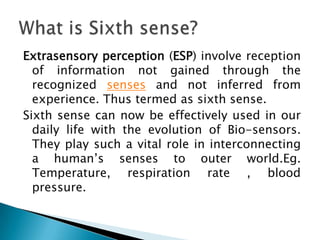 Extrasensory perception (ESP) involve reception of information not gained through the recognized senses and not inferred from experience. Thus termed as sixth sense. Sixth sense can now be effectively used in our daily life with the evolution of Bio-sensors. They play such a vital role in interconnecting a human’s senses to outer world.Eg. Temperature, respiration rate , blood pressure. What is Sixth sense? 