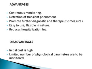     ADVANTAGES Continuous monitoring.Detection of transient phenomena.Promote further diagnostic and therapeutic measures.Easy to use, flexible in nature.Reduces hospitalization fee.      DISADVANTAGES Initial cost is high.Limited number of physiological parameters are to be monitored