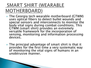 The Georgia tech wearable motherboard (GTWM) uses optical fibers to detect bullet wounds and special sensors and interconnects to monitor the body vital signs during combat conditions. This GTWM (smart shirt) provides an extremely versatile framework for the incorporation of sensing, monitoring and information processing devices. The principal advantage of smart shirt is that it provides for the first time a very systematic way of monitoring the vital signs of humans in an unobtrusive manner. SMART SHIRT (WEARABLE MOTHERBOARD)