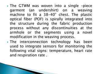The GTWM was woven into a single –piece garment (an undershirt) on a weaving machine to fit a 38-40” chest. The plastic optical fiber (POF) is spirally integrated into the structure during the fabric production process without any discontinuities at the armhole or the segments using a novel modification in the weaving process.The interconnection technology has been used to integrate sensors for monitoring the following vital signs: temperature, heart rate and respiration rate .