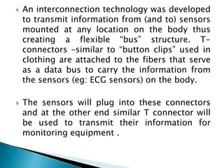 An interconnection technology was developed to transmit information from (and to) sensors mounted at any location on the body thus creating a flexible “bus” structure. T-connectors –similar to “button clips” used in clothing are attached to the fibers that serve as a data bus to carry the information from the sensors (eg: ECG sensors) on the body. The sensors will plug into these connectors and at the other end similar T connector will be used to transmit their information for monitoring equipment .