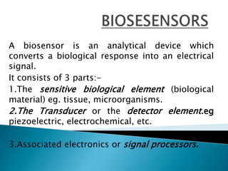 BIOSESENSORSA biosensor is an analytical device which converts a biological response into an electrical signal.It consists of 3 parts:-1.The sensitive biological element (biological material) eg. tissue, microorganisms.2.The Transduceror thedetector element.eg piezoelectric, electrochemical, etc.3.Associated electronics or signal processors.