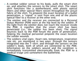 A combat soldier sensor to his body, pulls the smart shirt on, and attaches the sensors to the smart shirt. The smart shirt functions like a motherboard, with plastic optical fibers and other special fibers woven throughout the actual fabric of the shirt. To pinpoint the exact location of a bullet penetration, a “signal” is sent from one end of the plastic optical fiber to a receiver at the other end.  The emitter and the receiver are connected to a Personal Status Monitor (PSM) worn at the hip level by the soldier. If the light from the emitter does not reach the receiver inside the PSM, it signifies that the smart shirt has been penetrated (i.e.; the soldier has been shot). The signal bounces back to the PSM forum the point of penetration, helping the medical personnel pinpoint the exact location the solider wounds The soldiers vital signs –heart rate, temperature, respiration rate etc. are monitored in two ways: through the sensors integrated into the T-shirt: and through the sensors on the soldier’s body, both of which are connected to the PSM. Information on the soldiers wound and the condition is immediately transmitted electronically from the PSM to a medical triage unit somewhere the battlefield. 
