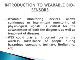 Wearable monitoring devices allows continuous or intermittent monitoring of physiological signals, is critical for the advancement of both the diagnosis as well as treatment of diseases.WBS could play an important role in the wireless surveillance of people during hazardous operations (military, firefighting, etc) INTRODUCTION TO WEARABLE BIO-SENSORS