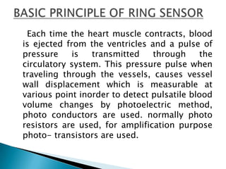     Each time the heart muscle contracts, blood is ejected from the ventricles and a pulse of pressure is transmitted through the circulatory system. This pressure pulse when traveling through the vessels, causes vessel wall displacement which is measurable at various point inorder to detect pulsatile blood volume changes by photoelectric method, photo conductors are used. normally photo resistors are used, for amplification purpose photo- transistors are used.BASIC PRINCIPLE OF RING SENSOR