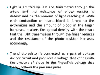 Light is emitted by LED and transmitted through the artery and the resistance of photo resistor is determined by the amount of light reaching it. With each contraction of heart, blood is forced to the extremities and the amount of blood in the finger increases. It alters the optical density with the result that the light transmission through the finger reduces and the resistance of the photo resistor increases accordingly. The photoresistor is connected as a part of voltage divider circuit and produces a voltage that varies with the amount of blood in the finger.This voltage that closely follows the pressure pulse.