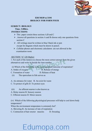 EDUMOPA.COM
BIOLOGY FOR FORM FOUR
SUBJECT- BIOLOGY
Time- 3:00hrs.
INSTRUCTIONS
This paper consist three sections A,B and C
.Answer all questions in section A and B choose only one questions from
section C
.All writings must be written in blue/ black ink or pen
except for diagram which must be drawn in pencil.
.Cellular phones and electronic calculators are not allowed in the
examination room
SECTION “A” (20 Marks)
1. For each of the item(i)-(x) choose the most correct answer from the given
alternatives and write its beside the item number
(i) Which of the following is the most important outcome of respiration?
A. Intake of oxygen B. Release of energy
C. Formation of water D. Release of heat
(ii) The operculum in fish serves as
A. An entrance for water B. An exist for waste
C. To protect of gills D. To protect eyes
(iii) An afferent neuron is also known as
A. Relay neuron B. Sensory neuron
C. Efferent neuron D. Motor neuron
(iv) Which of the following physiological processes will help to cool down body
temperature?
When the environment temperature is extremely hot?
A. Shivering B. An increase of rate of respiration
C. Contraction of hair erector muscles D. Sweating
Edumopa.com
 