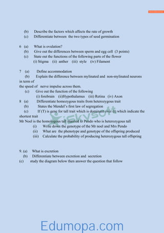 (b) Describe the factors which affects the rate of growth
(c) Differentiate between the two types of seed germination
6 (a) What is ovulation?
(b) Give out the differences between sperm and egg cell (3 points)
(c) State out the functions of the following parts of the flower
(i) Stigma (ii) anther (iii) style (iv) Filament
7 (a) Define accommodation
(b) Explain the difference between mylinated and non-mylinated neurons
in term of
the speed of nerve impulse across them.
(c) Give out the function of the following
(i) forebrain (ii)Hypothalamus (iii) Retina (iv) Axon
8 (a) Differentiate homozygous traits from heterozygous trait
(b) States the Mendel’s first law of segregation
(c) If (T) is gene for tall trait which is dominant over (t) which indicate the
shortest trait
Mr Noel is the homologous tall married to Pendo who is heterozygous tall
(i) Write down the genotype of the Mr noel and Mrs Pendo
(ii) What are the phenotype and genotype of the offspring produced
(iii) Calculate the probability of producing heterozygous tall offspring
9. (a) What is excretion
(b) Differentiate between excretion and secretion
(c) study the diagram below then answer the question that follow
Edumopa.com
 