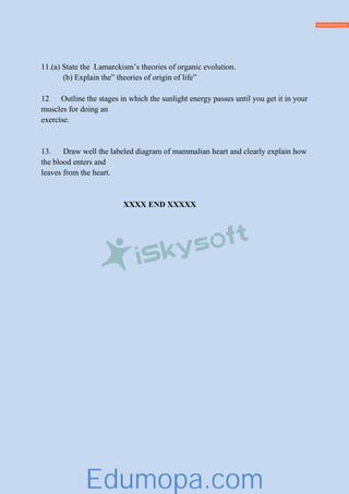 11.(a) State the Lamarckism’s theories of organic evolution.
(b) Explain the” theories of origin of life”
12 Outline the stages in which the sunlight energy passes until you get it in your
muscles for doing an
exercise.
13. Draw well the labeled diagram of mammalian heart and clearly explain how
the blood enters and
leaves from the heart.
XXXX END XXXXX
Edumopa.com
 