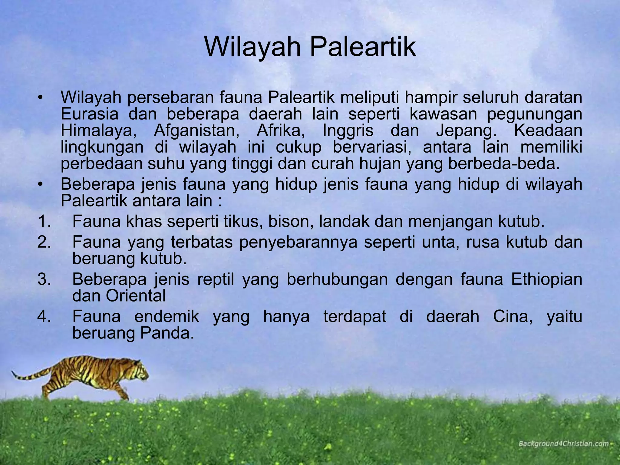 Wilayah Paleartik
• Wilayah persebaran fauna Paleartik meliputi hampir seluruh daratan
Eurasia dan beberapa daerah lain seperti kawasan pegunungan
Himalaya, Afganistan, Afrika, Inggris dan Jepang. Keadaan
lingkungan di wilayah ini cukup bervariasi, antara lain memiliki
perbedaan suhu yang tinggi dan curah hujan yang berbeda-beda.
• Beberapa jenis fauna yang hidup jenis fauna yang hidup di wilayah
Paleartik antara lain :
1. Fauna khas seperti tikus, bison, landak dan menjangan kutub.
2. Fauna yang terbatas penyebarannya seperti unta, rusa kutub dan
beruang kutub.
3. Beberapa jenis reptil yang berhubungan dengan fauna Ethiopian
dan Oriental
4. Fauna endemik yang hanya terdapat di daerah Cina, yaitu
beruang Panda.
 