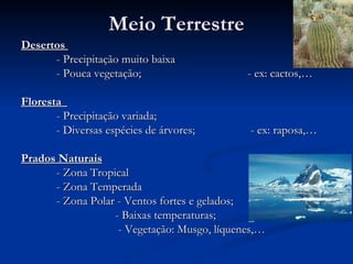 Meio Terrestre Desertos  - Precipitação muito baixa - Pouca vegetação;   - ex: cactos,… Floresta  - Precipitação variada; - Diversas espécies de árvores;   - ex: raposa,… Prados Naturais   - Zona Tropical - Zona Temperada - Zona Polar - Ventos fortes e gelados;   - Baixas temperaturas;   - Vegetação: Musgo, líquenes,… 