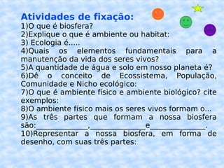 Atividades de fixação: 1)O que é biosfera? 2)Explique o que é ambiente ou habitat: 3) Ecologia é..... 4)Quais os elementos fundamentais para a manutenção da vida dos seres vivos? 5)A quantidade de água e solo em nosso planeta é? 6)Dê o conceito de Ecossistema, População, Comunidade e Nicho ecológico: 7)O que é ambiente físico e ambiente biológico? cite exemplos: 8)O ambiente físico mais os seres vivos formam o... 9)As três partes que formam a nossa biosfera são:______________,_______________e_______________. 10)Representar a nossa biosfera, em forma de desenho, com suas três partes: 