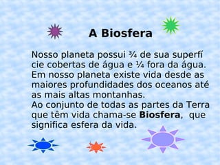 A Biosfera Nosso planeta possui ¾ de sua superfí cie cobertas de água e ¼ fora da água. Em nosso planeta existe vida desde as maiores profundidades dos oceanos até as mais altas montanhas. Ao conjunto de todas as partes da Terra que têm vida chama-se  Biosfera ,  que significa esfera da vida. 