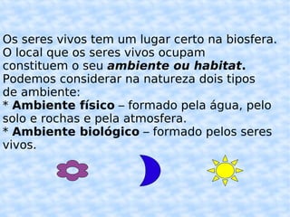 Os seres vivos tem um lugar certo na biosfera.  O local que os seres vivos ocupam  constituem o seu  ambiente ou habitat . Podemos considerar na natureza dois tipos de ambiente: *  Ambiente físico  – formado pela água, pelo solo e rochas e pela atmosfera. *  Ambiente biológico  – formado pelos seres  vivos. 