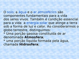 O  solo , a  água  e o  ar atmosférico  são componentes fundamentais para a vida dos seres vivos. Também é condição essencial para a vida  a  energia solar  que atinge a terra sob a forma de luz e calor. Ao considerarmos o globo terrestre, distinguimos: * Uma porção gasosa constituída de ar denominada  Atmosfera ; * uma porção líquida formada pela água, chamada  Hidrosfera ; 