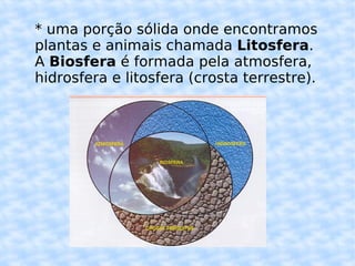 * uma porção sólida onde encontramos plantas e animais chamada  Litosfera . A  Biosfera  é formada pela atmosfera, hidrosfera e litosfera (crosta terrestre). 