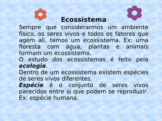 Ecossistema Sempre   que considerarmos um ambiente físico, os seres vivos e todos os fatores que agem ali, temos um ecossistema. Ex: uma floresta com água, plantas e animais formam um ecossistema. O estudo dos ecossistemas é feito pela  ecologia . Dentro de um ecossistema existem espécies  de seres vivos diferentes. Espécie  é o conjunto de seres vivos parecidos entre si que podem se reproduzir. Ex: espécie humana. 