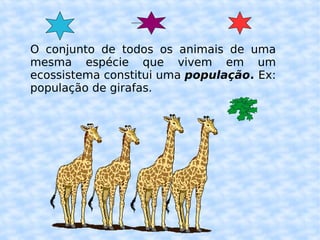O conjunto de todos os animais de uma mesma espécie que vivem em um ecossistema constitui uma  população .  Ex: população de girafas. 