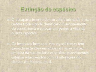  O desaparecimento de um constituinte de uma
cadeia trófica pode danificar o funcionamento
do ecossistema e colocar em perigo a vida de
outras espécies.
 Os impactos humanos nos ecossistemas têm
causado extinções em massa de seres vivos,
embora na sua maioria estes desaparecimentos
estejam relacionados com as alterações do
clima e do planeta em si.
 