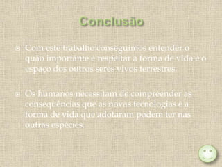 Com este trabalho conseguimos entender o
quão importante é respeitar a forma de vida e o
espaço dos outros seres vivos terrestres.
 Os humanos necessitam de compreender as
consequências que as novas tecnologias e a
forma de vida que adotaram podem ter nas
outras espécies.
 