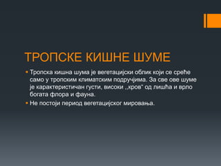 ТРОПСКЕ КИШНЕ ШУМЕ
 Тропска кишна шума је вегетацијски облик који се среће
само у тропским климатским подручјима. За све ове шуме
је карактеристичан густи, високи ,,кров“ од лишћа и врло
богата флора и фауна.
 Не постоји период вегетацијског мировања.
 