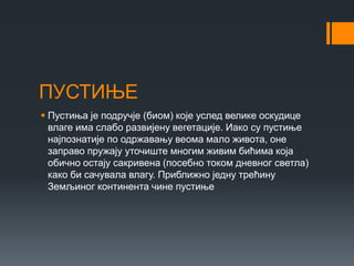 ПУСТИЊЕ
 Пустиња је подручје (биом) које услед велике оскудице
влаге има слабо развијену вегетације. Иако су пустиње
најпознатије по одржавању веома мало живота, оне
заправо пружају уточиште многим живим бићима која
обично остају сакривена (посебно током дневног светла)
како би сачувала влагу. Приближно једну трећину
Земљиног континента чине пустиње
 