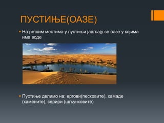ПУСТИЊЕ(ОАЗЕ)
 На ретким местима у пустињи јављају се оазе у којима
има воде
 Пустиње делимо на: ергови(песковите), хамаде
(камените), серири (шљунковите)
 