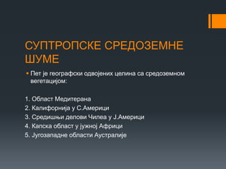 СУПТРОПСКЕ СРЕДОЗЕМНЕ
ШУМЕ
 Пет је географски одвојених целина са средоземном
вегетацијом:
1. Област Медитерана
2. Калифорнија у С.Америци
3. Средишњи делови Чилеа у Ј.Америци
4. Капска област у јужној Африци
5. Југозападне области Аустралије
 