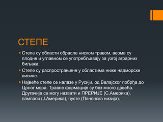 СТЕПЕ
 Степе су области обрасле ниском травом, веома су
плодне и углавном се употребљавају за узгој аграрних
биљака.
 Степе су распрострањене у областима ниже надморске
висине.
 Највеће степе се налазе у Русији, од Валајског побрђа до
Црног мора. Травне формације су без много дрвећа.
Другачије се могу назвати и ПРЕРИЈЕ (С.Америка),
пампаси (Ј.Америка), пусте (Панонска низија).
 