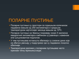 ПОЛАРНЕ ПУСТИЊЕ
 Поларне пустиње су простори са годишњом количином
падавина мањом од 250 милиметара и средњом
температуром најтоплијег месеца мањом од 10⁰С.
 Поларне пустиње на Земљи покривају скоро 5 милиона
квадратних километара и већином су равнице с каменом
или шљунковитом подлогом.
 У тим пустињама истакнута обележја су снежне дине које
се обично јављају у подручјима где су падавине локално
обилније.
 Температурне разлике у поларним пустињама често
прелазе тачку мржњења воде.
 